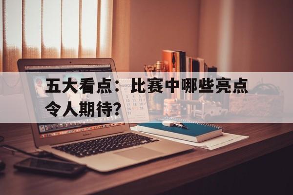 五大看点:比赛中哪些亮点令人期待?的简单介绍 五大看点:比赛中哪些亮点令人期待?的简单介绍